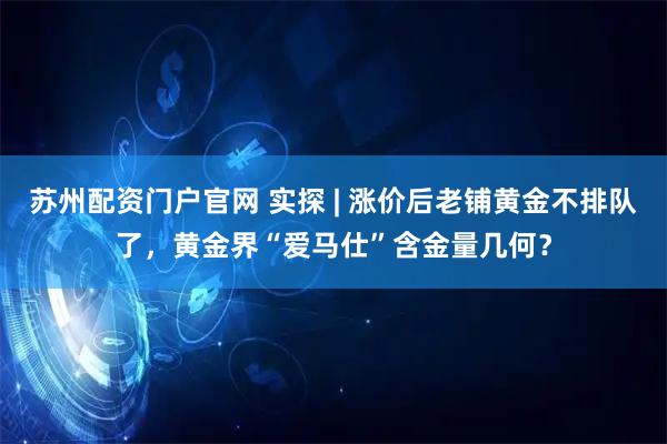 苏州配资门户官网 实探 | 涨价后老铺黄金不排队了，黄金界“爱马仕”含金量几何？