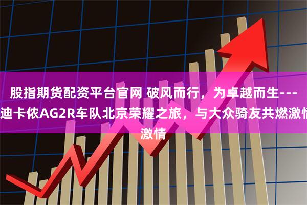 股指期货配资平台官网 破风而行，为卓越而生----迪卡侬AG2R车队北京荣耀之旅，与大众骑友共燃激情