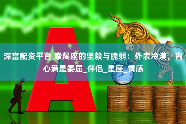 深富配资平台 摩羯座的坚毅与脆弱：外表冷漠，内心满是委屈_伴侣_星座_情感