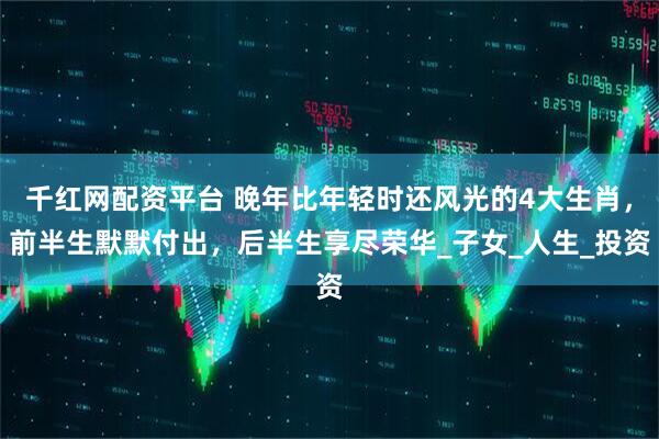千红网配资平台 晚年比年轻时还风光的4大生肖，前半生默默付出，后半生享尽荣华_子女_人生_投资