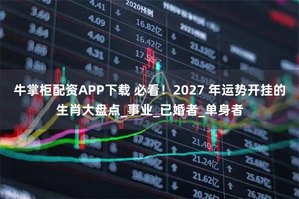 牛掌柜配资APP下载 必看！2027 年运势开挂的生肖大盘点_事业_已婚者_单身者