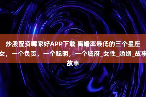 炒股配资哪家好APP下载 离婚率最低的三个星座女，一个负责，一个聪明，一个城府_女性_婚姻_故事