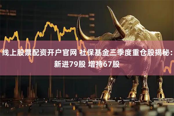 线上股票配资开户官网 社保基金三季度重仓股揭秘：新进79股 增持67股