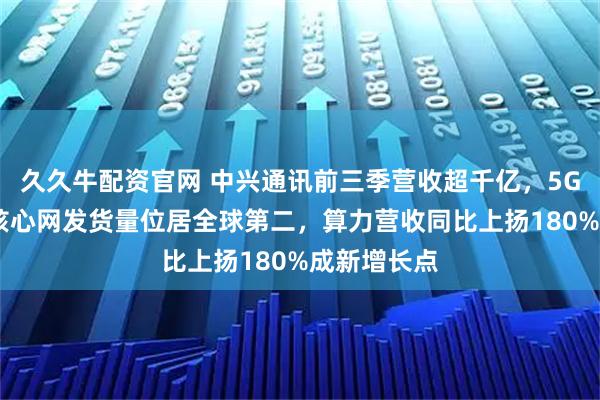 久久牛配资官网 中兴通讯前三季营收超千亿，5G基站和5G核心网发货量位居全球第二，算力营收同比上扬180%成新增长点