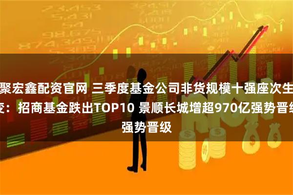 聚宏鑫配资官网 三季度基金公司非货规模十强座次生变：招商基金跌出TOP10 景顺长城增超970亿强势晋级