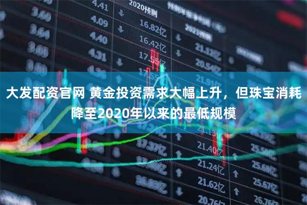 大发配资官网 黄金投资需求大幅上升，但珠宝消耗降至2020年以来的最低规模