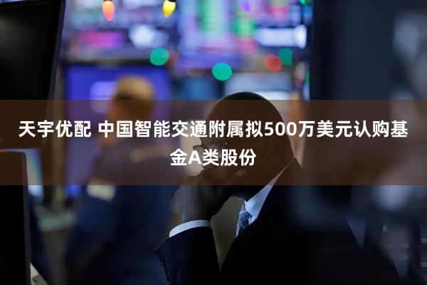 天宇优配 中国智能交通附属拟500万美元认购基金A类股份