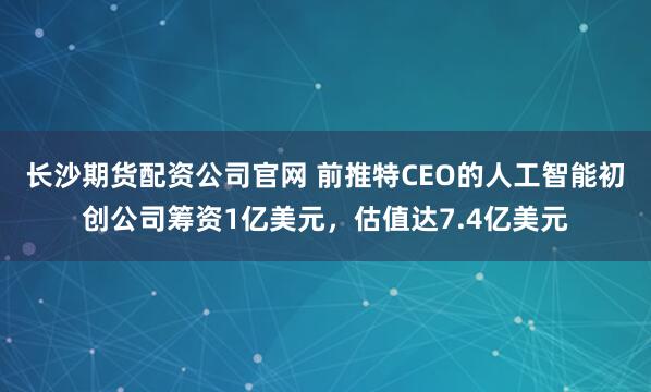 长沙期货配资公司官网 前推特CEO的人工智能初创公司筹资1亿美元，估值达7.4亿美元