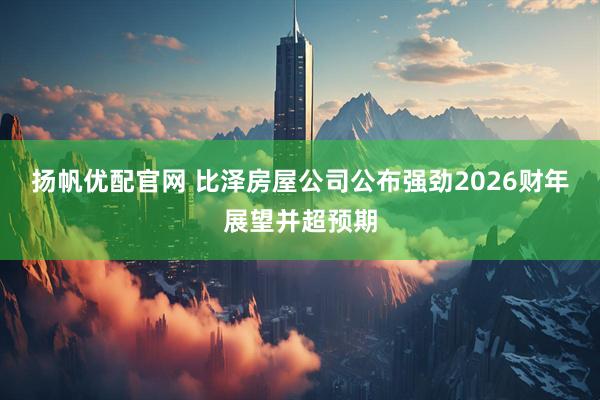 扬帆优配官网 比泽房屋公司公布强劲2026财年展望并超预期