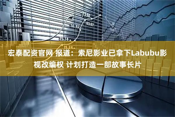 宏泰配资官网 报道：索尼影业已拿下Labubu影视改编权 计划打造一部故事长片