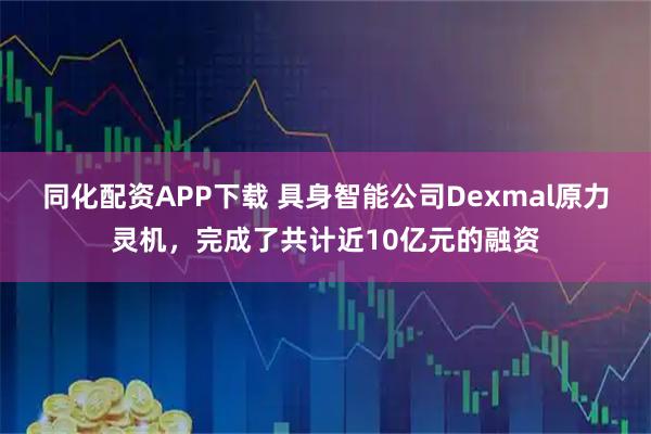 同化配资APP下载 具身智能公司Dexmal原力灵机，完成了共计近10亿元的融资