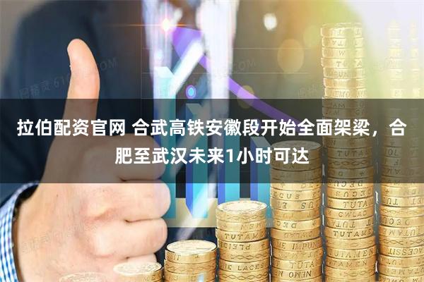 拉伯配资官网 合武高铁安徽段开始全面架梁，合肥至武汉未来1小时可达