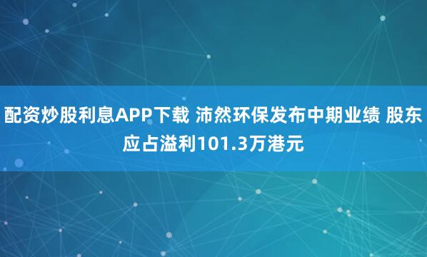 配资炒股利息APP下载 沛然环保发布中期业绩 股东应占溢利101.3万港元