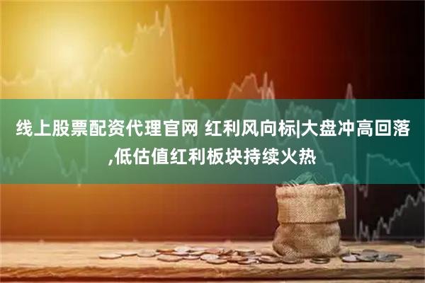 线上股票配资代理官网 红利风向标|大盘冲高回落,低估值红利板块持续火热