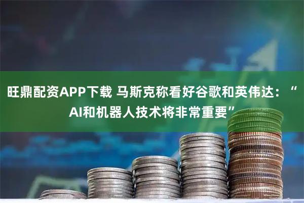 旺鼎配资APP下载 马斯克称看好谷歌和英伟达：“AI和机器人技术将非常重要”