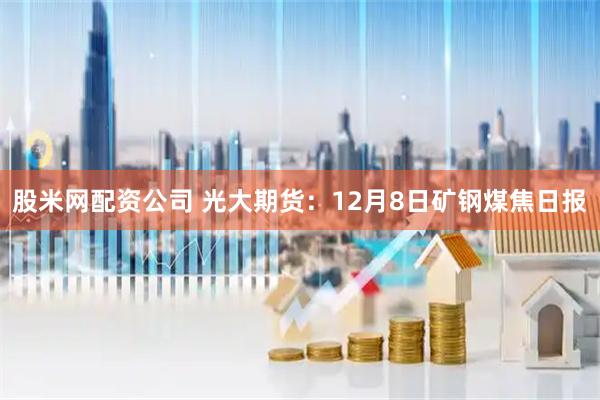 股米网配资公司 光大期货：12月8日矿钢煤焦日报