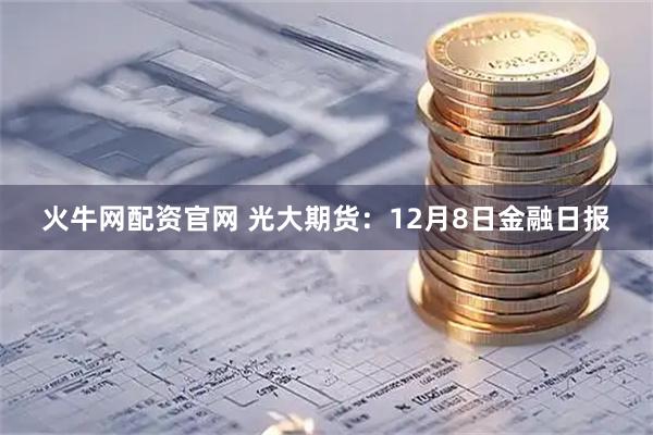 火牛网配资官网 光大期货：12月8日金融日报