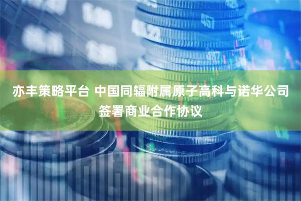 亦丰策略平台 中国同辐附属原子高科与诺华公司签署商业合作协议