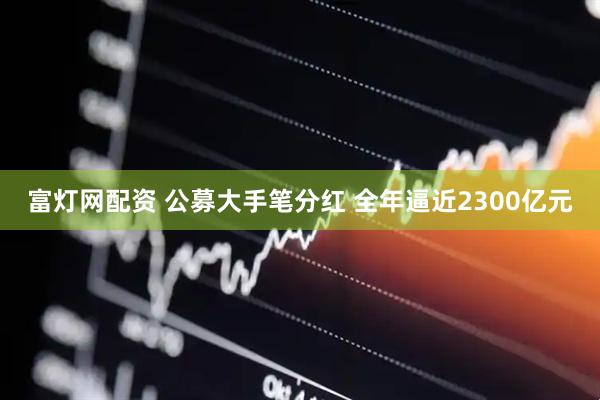 富灯网配资 公募大手笔分红 全年逼近2300亿元