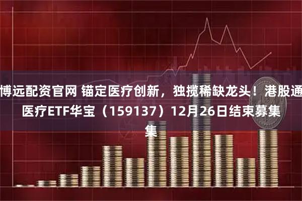 博远配资官网 锚定医疗创新，独揽稀缺龙头！港股通医疗ETF华宝（159137）12月26日结束募集