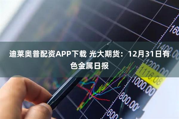 迪莱奥普配资APP下载 光大期货:12月31日有色金属日报