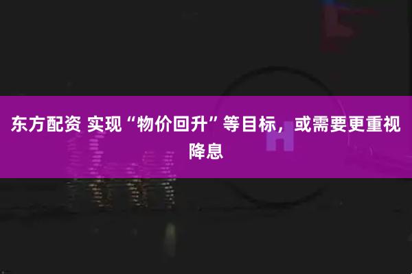 东方配资 实现“物价回升”等目标,或需要更重视降息