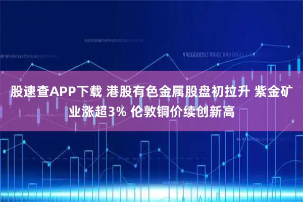 股速查APP下载 港股有色金属股盘初拉升 紫金矿业涨超3% 伦敦铜价续创新高