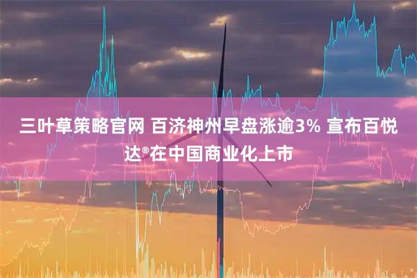 三叶草策略官网 百济神州早盘涨逾3% 宣布百悦达®在中国商业化上市