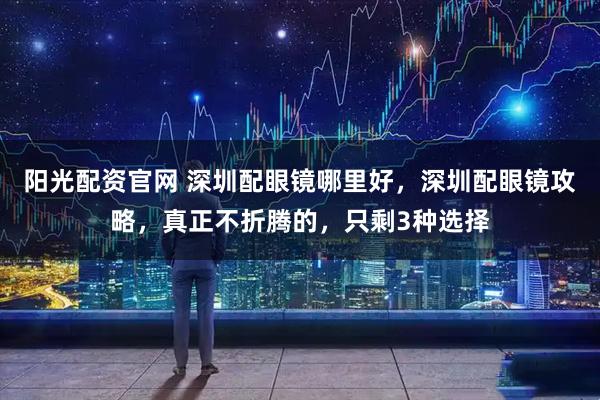 阳光配资官网 深圳配眼镜哪里好，深圳配眼镜攻略，真正不折腾的，只剩3种选择
