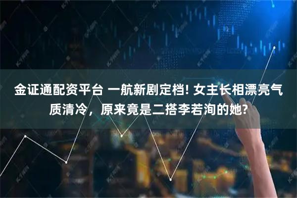 金证通配资平台 一航新剧定档! 女主长相漂亮气质清冷，原来竟是二搭李若洵的她?