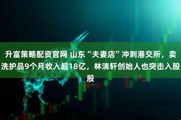 升富策略配资官网 山东“夫妻店”冲刺港交所，卖洗护品9个月收入超18亿，林清轩创始人也突击入股