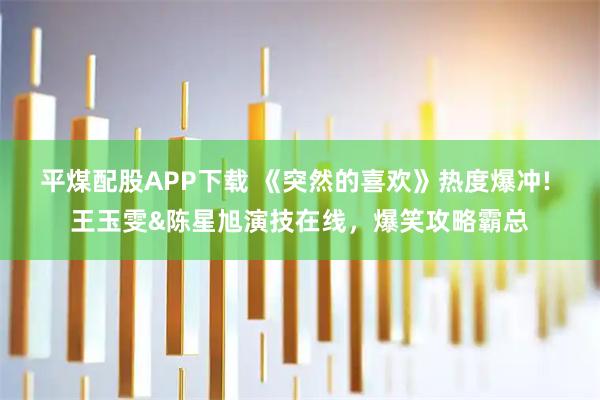 平煤配股APP下载 《突然的喜欢》热度爆冲! 王玉雯&陈星旭演技在线，爆笑攻略霸总