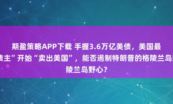 期盈策略APP下载 手握3.6万亿美债，美国最大“债主”开始“卖出美国”，能否遏制特朗普的格陵兰岛野心？