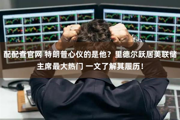 配配查官网 特朗普心仪的是他？里德尔跃居美联储主席最大热门 一文了解其履历！