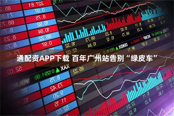 通配资APP下载 百年广州站告别“绿皮车”