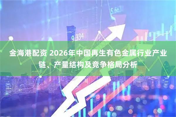 金海港配资 2026年中国再生有色金属行业产业链、产量结构及竞争格局分析