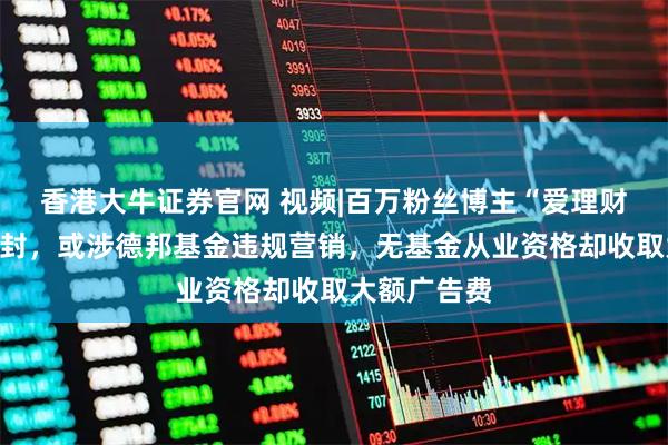 香港大牛证券官网 视频|百万粉丝博主“爱理财的小羊”被封，或涉德邦基金违规营销，无基金从业资格却收取大额广告费