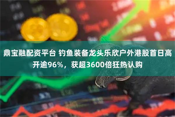 鼎宝融配资平台 钓鱼装备龙头乐欣户外港股首日高开逾96%,获超3600倍狂热认购