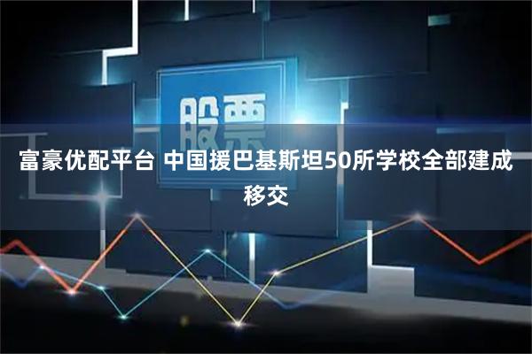 富豪优配平台 中国援巴基斯坦50所学校全部建成移交