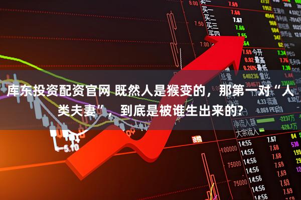 库东投资配资官网 既然人是猴变的，那第一对“人类夫妻”，到底是被谁生出来的?