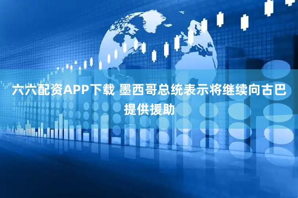 六六配资APP下载 墨西哥总统表示将继续向古巴提供援助