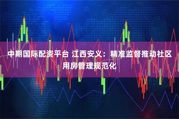 中期国际配资平台 江西安义：精准监督推动社区用房管理规范化