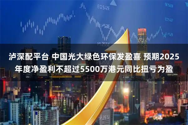泸深配平台 中国光大绿色环保发盈喜 预期2025年度净盈利不超过5500万港元同比扭亏为盈